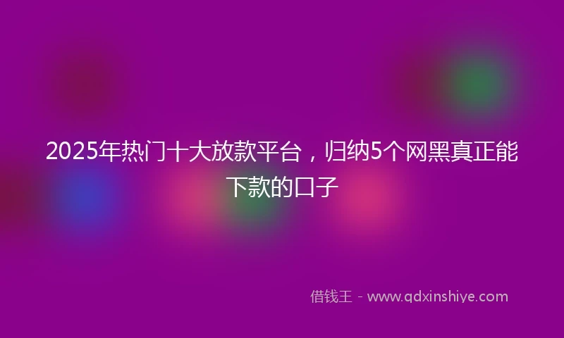 2025年热门十大放款平台，归纳5个网黑真正能下款的口子
