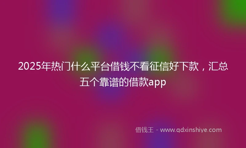 2025年热门什么平台借钱不看征信好下款，汇总五个靠谱的借款app