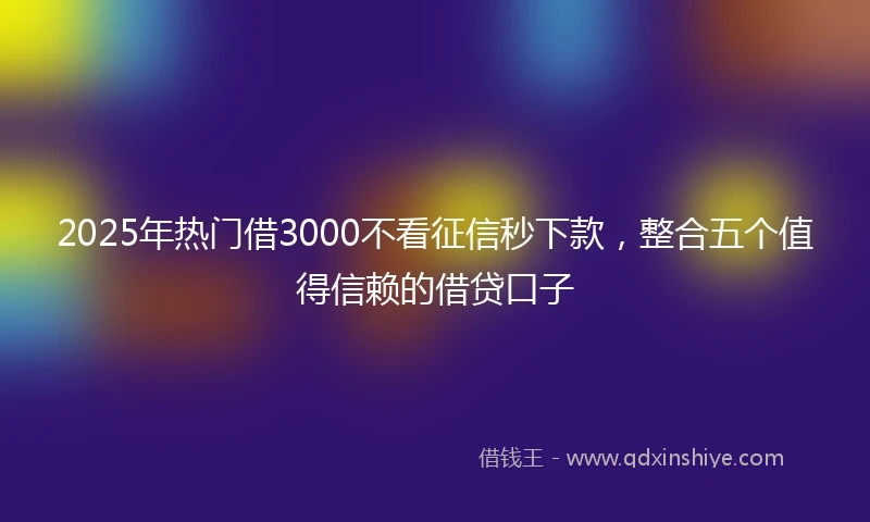 2025年热门借3000不看征信秒下款，整合五个值得信赖的借贷口子