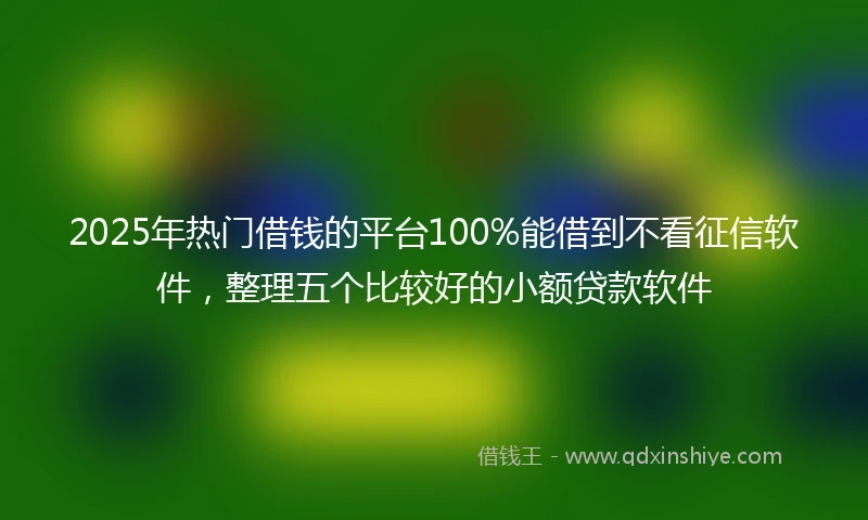 2025年热门借钱的平台100%能借到不看征信软件，整理五个比较好的小额贷款软件
