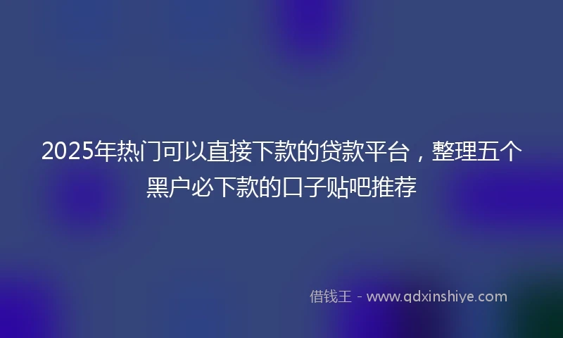 2025年热门可以直接下款的贷款平台，整理五个黑户必下款的口子贴吧推荐