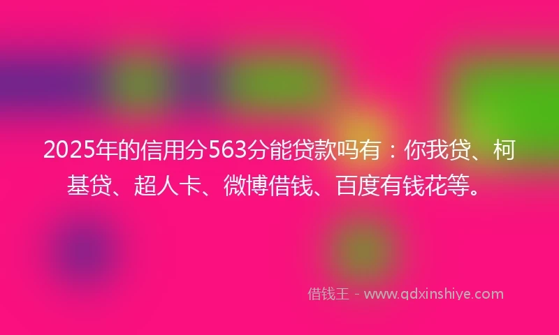2025年的信用分563分能贷款吗有：你我贷、柯基贷、超人卡、微博借钱、百度有钱花等。