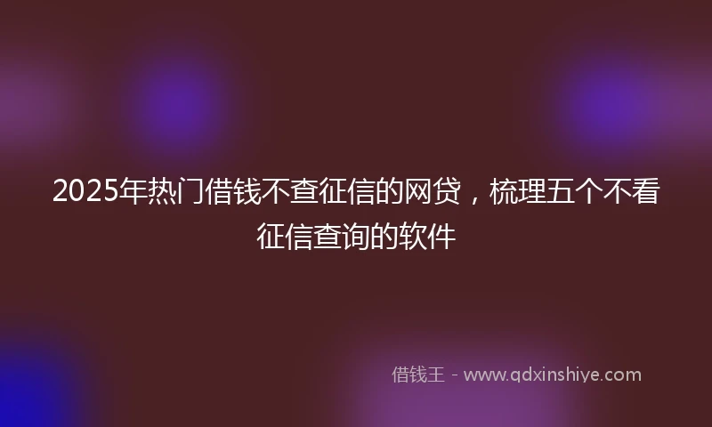 2025年热门借钱不查征信的网贷,梳理五个不看征信查询的软件