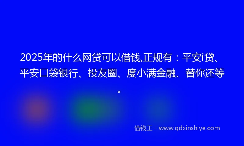 2025年的什么网贷可以借钱,正规有：平安i贷、平安口袋银行、投友圈、度小满金融、替你还等。