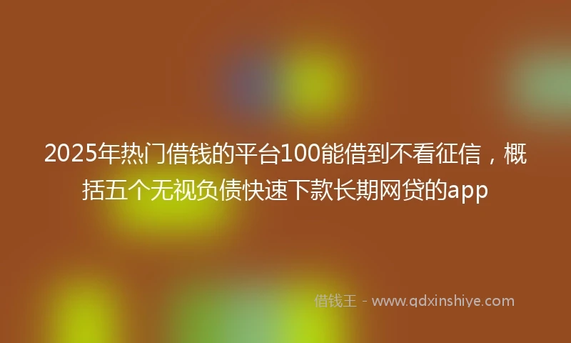 2025年热门借钱的平台100能借到不看征信，概括五个无视负债快速下款长期网贷的app