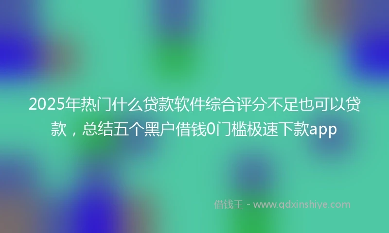 2025年热门什么贷款软件综合评分不足也可以贷款，总结五个黑户借钱0门槛极速下款app