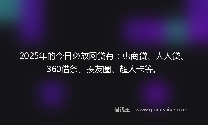 2025年的今日必放网贷有：惠商贷、人人贷、360借条、投友圈、超人卡等。