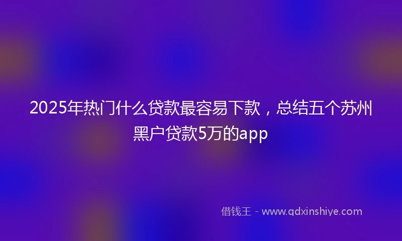 2025年热门什么贷款最容易下款，总结五个苏州黑户贷款5万的app
