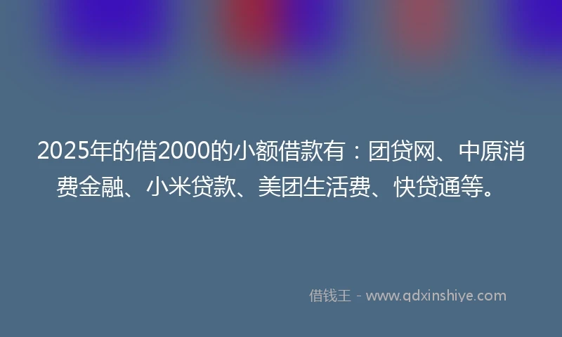 2025年的借2000的小额借款有：团贷网、中原消费金融、小米贷款、美团生活费、快贷通等。