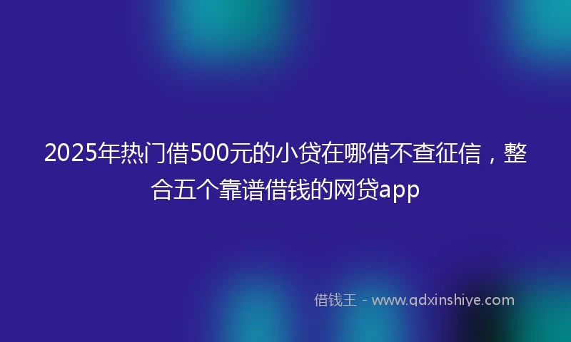 2025年热门借500元的小贷在哪借不查征信，整合五个靠谱借钱的网贷app