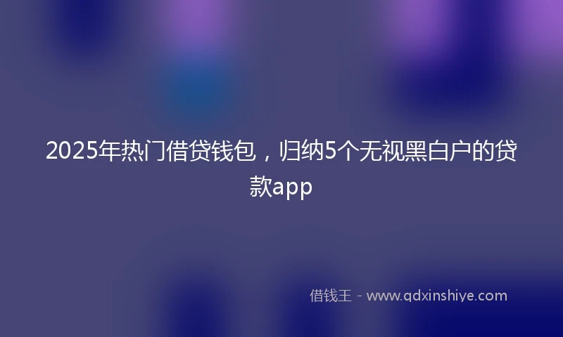 2025年热门借贷钱包，归纳5个无视黑白户的贷款app