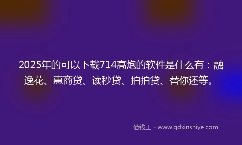 2025年的可以下载714高炮的软件是什么有：融逸花、惠商贷、读秒贷、拍拍贷、替你还等。