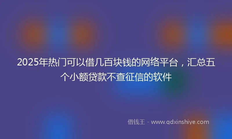 2025年热门可以借几百块钱的网络平台，汇总五个小额贷款不查征信的软件