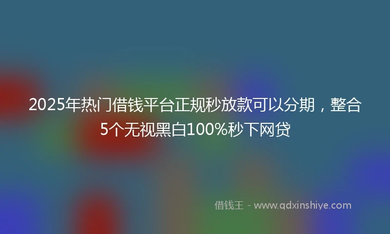 2025年热门借钱平台正规秒放款可以分期，整合5个无视黑白100%秒下网贷