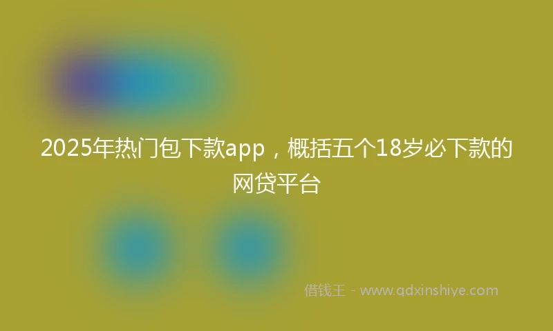 2025年热门包下款app，概括五个18岁必下款的网贷平台