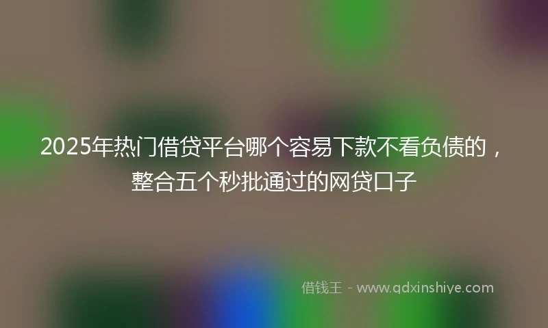 2025年热门借贷平台哪个容易下款不看负债的，整合五个秒批通过的网贷口子