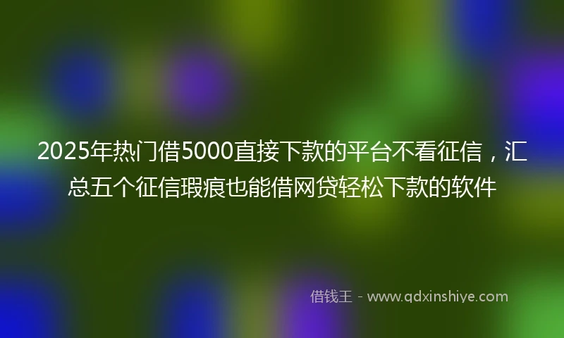 2025年热门借5000直接下款的平台不看征信,汇总五个征信瑕疵也能借网贷轻松下款的软件