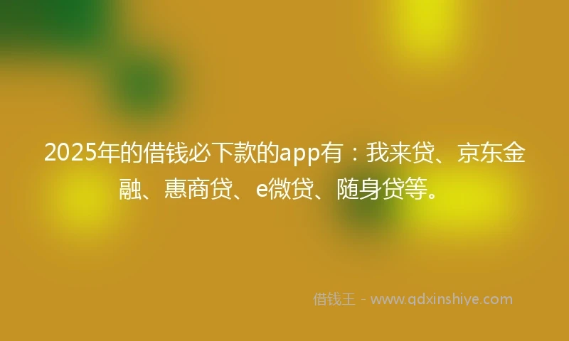 2025年的借钱必下款的app有：我来贷、京东金融、惠商贷、e微贷、随身贷等。