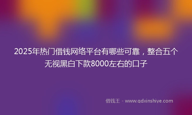 2025年热门借钱网络平台有哪些可靠，整合五个无视黑白下款8000左右的口子
