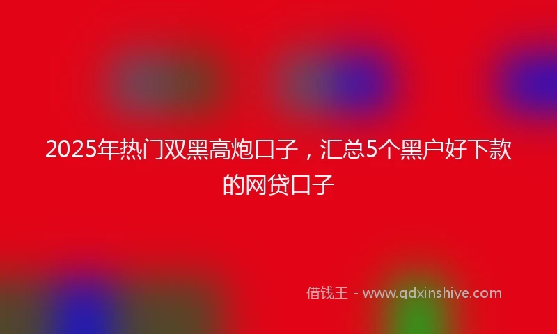2025年热门双黑高炮口子，汇总5个黑户好下款的网贷口子