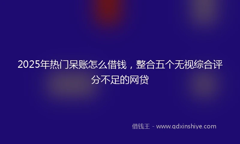 2025年热门呆账怎么借钱，整合五个无视综合评分不足的网贷