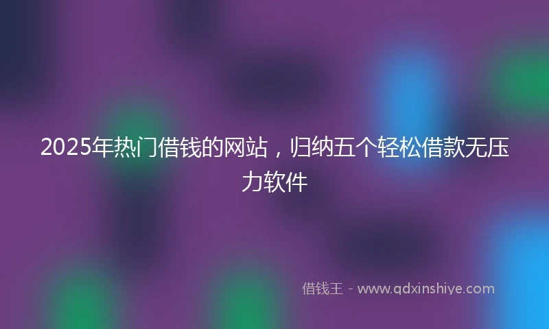 2025年热门借钱的网站，归纳五个轻松借款无压力软件