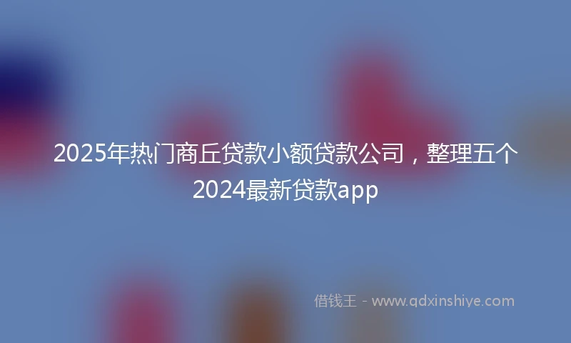 2025年热门商丘贷款小额贷款公司，整理五个2024最新贷款app