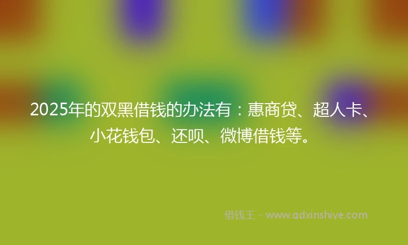 2025年的双黑借钱的办法有：惠商贷、超人卡、小花钱包、还呗、微博借钱等。