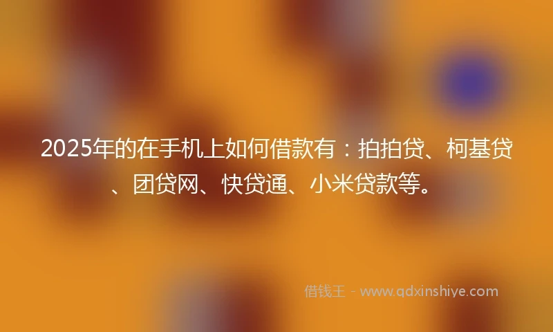 2025年的在手机上如何借款有：拍拍贷、柯基贷、团贷网、快贷通、小米贷款等。