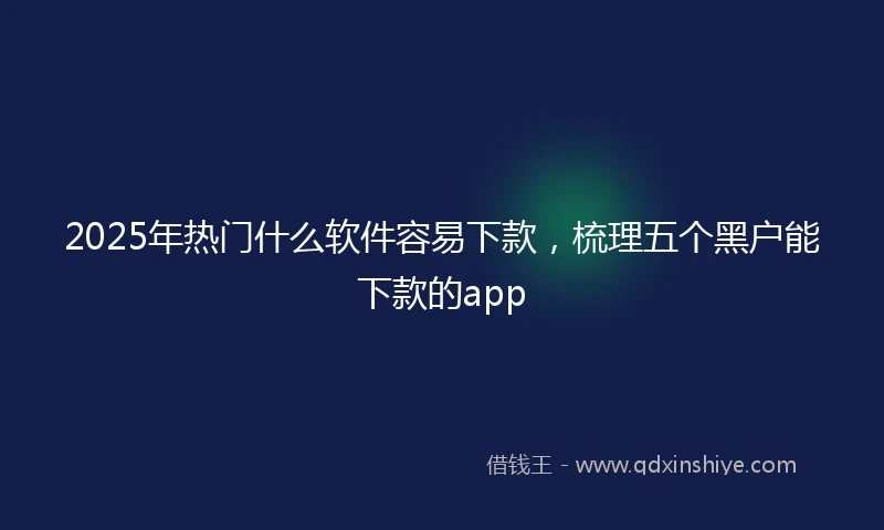 2025年热门什么软件容易下款，梳理五个黑户能下款的app