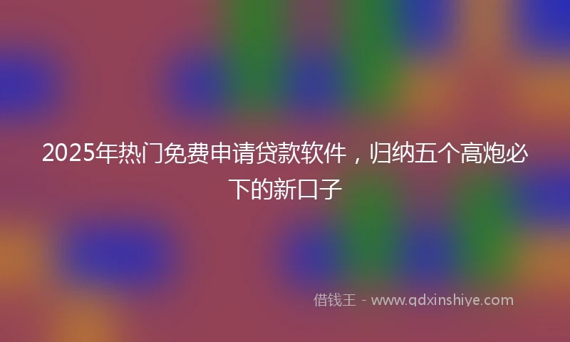 2025年热门免费申请贷款软件,归纳五个高炮必下的新口子