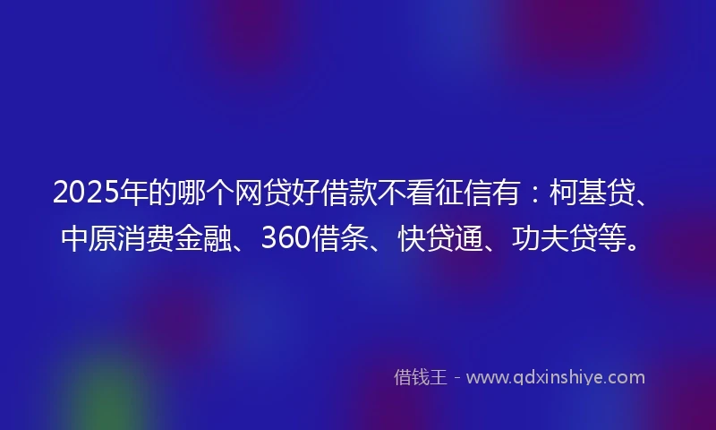 2025年的哪个网贷好借款不看征信有：柯基贷、中原消费金融、360借条、快贷通、功夫贷等。