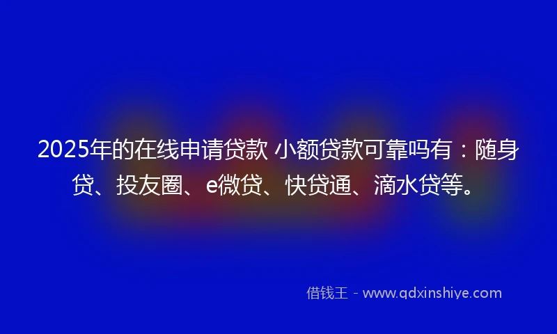 2025年的在线申请贷款 小额贷款可靠吗有：随身贷、投友圈、e微贷、快贷通、滴水贷等。