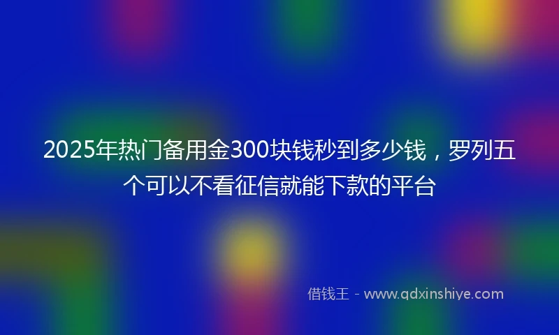 2025年热门备用金300块钱秒到多少钱，罗列五个可以不看征信就能下款的平台