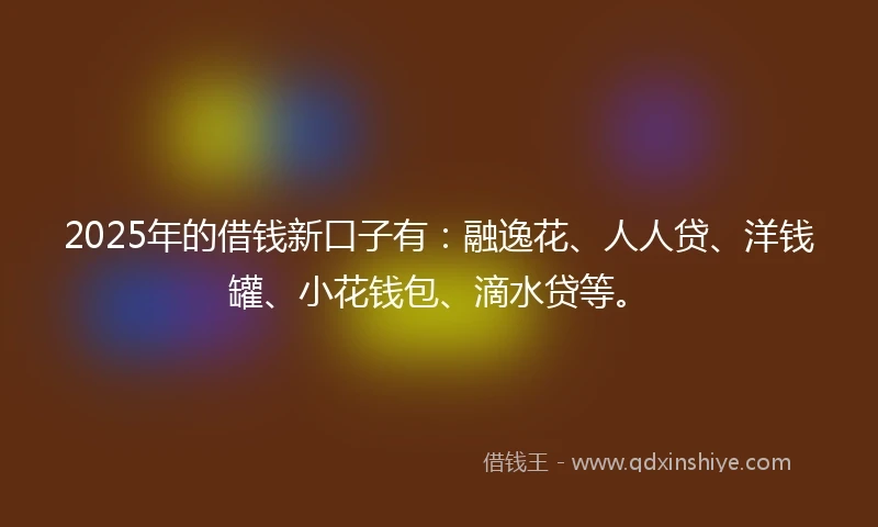 2025年的借钱新口子有：融逸花、人人贷、洋钱罐、小花钱包、滴水贷等。