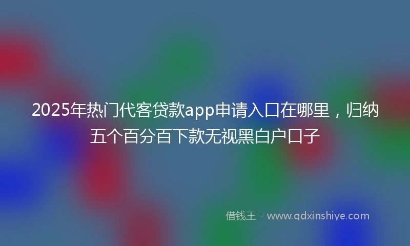 2025年热门代客贷款app申请入口在哪里,归纳五个百分百下款无视黑白户口子