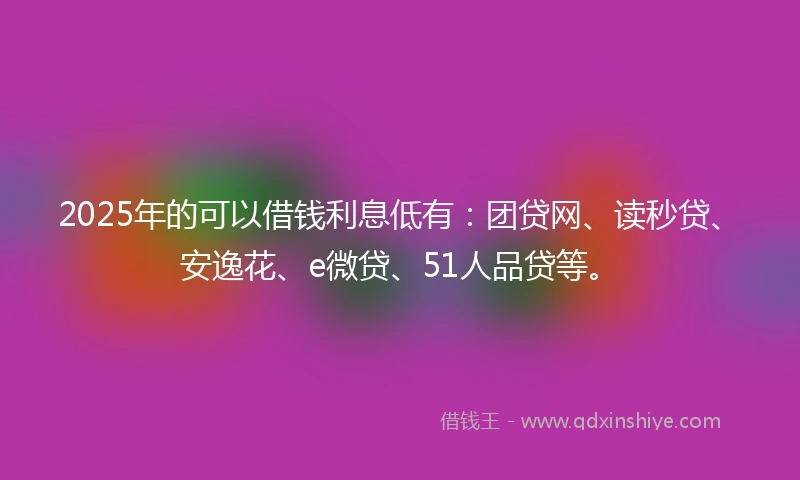 2025年的可以借钱利息低有：团贷网、读秒贷、安逸花、e微贷、51人品贷等。