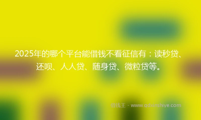 2025年的哪个平台能借钱不看征信有：读秒贷、还呗、人人贷、随身贷、微粒贷等。