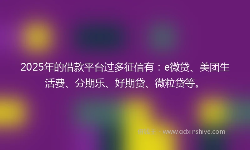2025年的借款平台过多征信有:e微贷、美团生活费、分期乐、好期贷、微粒贷等。