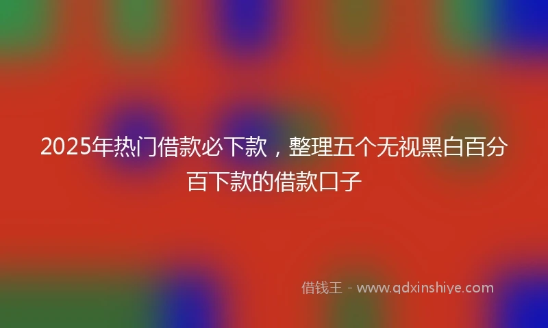 2025年热门借款必下款,整理五个无视黑白百分百下款的借款口子