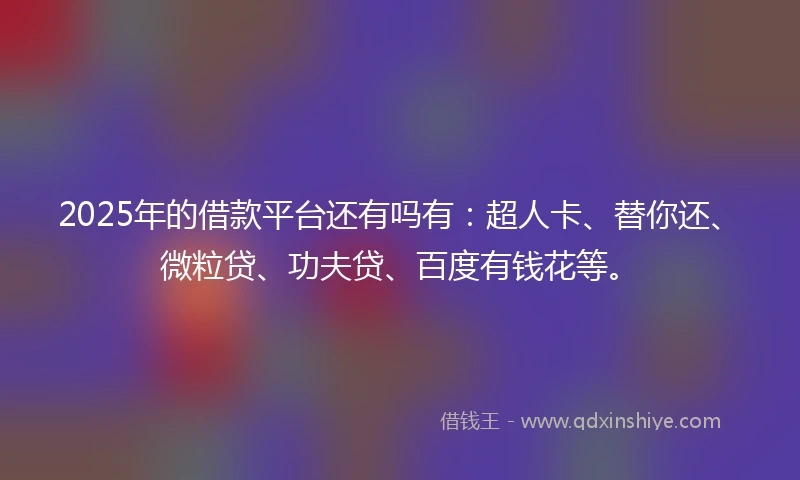 2025年的借款平台还有吗有：超人卡、替你还、微粒贷、功夫贷、百度有钱花等。