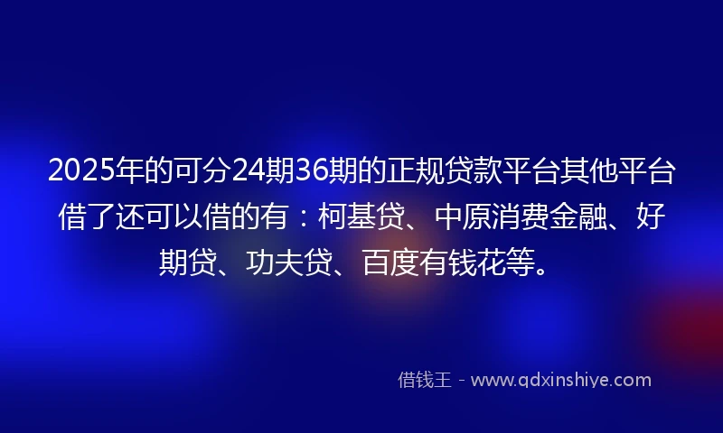 2025年的可分24期36期的正规贷款平台其他平台借了还可以借的有:柯基贷、中原消费金融、好期贷、功夫贷、百度有钱花等。