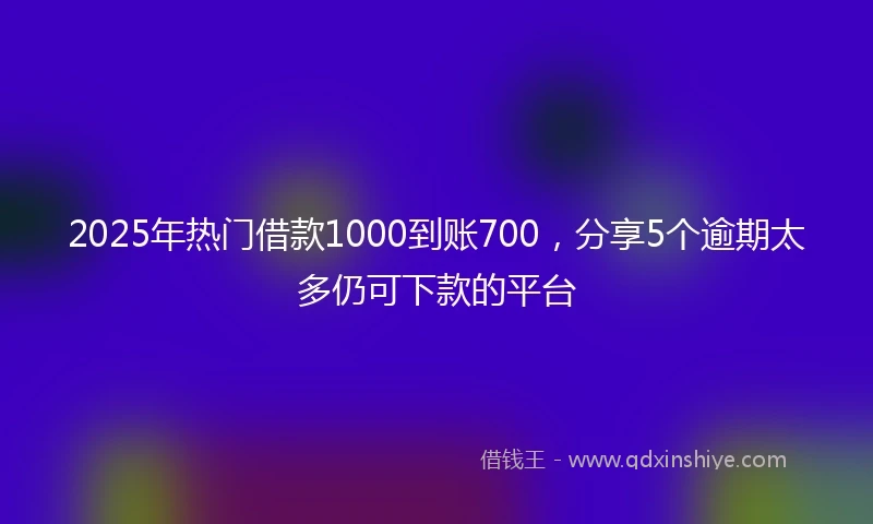 2025年热门借款1000到账700,分享5个逾期太多仍可下款的平台