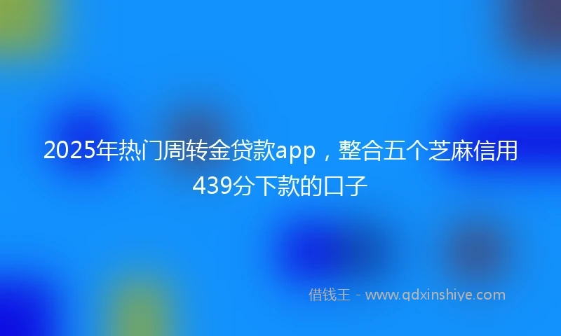 2025年热门周转金贷款app，整合五个芝麻信用439分下款的口子