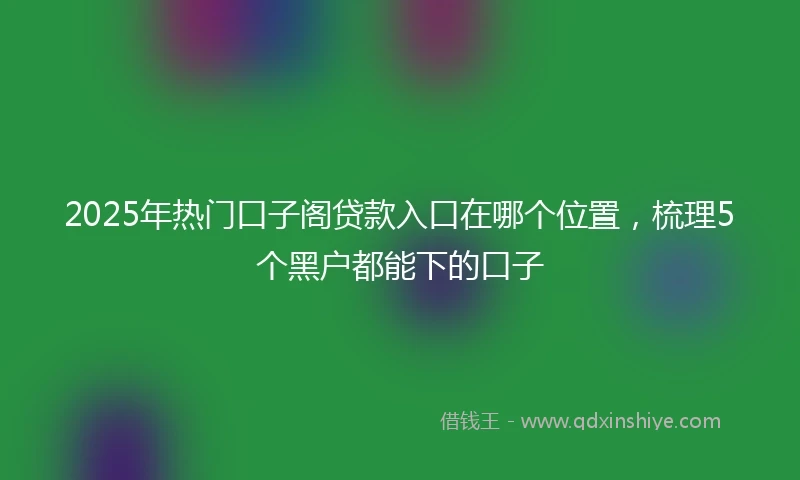 2025年热门口子阁贷款入口在哪个位置，梳理5个黑户都能下的口子