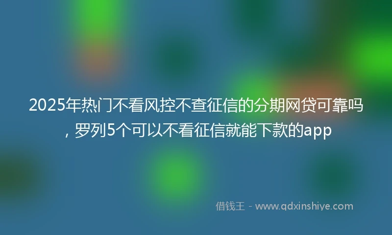 2025年热门不看风控不查征信的分期网贷可靠吗，罗列5个可以不看征信就能下款的app