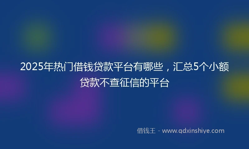 2025年热门借钱贷款平台有哪些，汇总5个小额贷款不查征信的平台