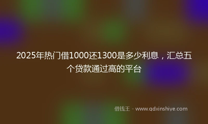 2025年热门借1000还1300是多少利息，汇总五个贷款通过高的平台