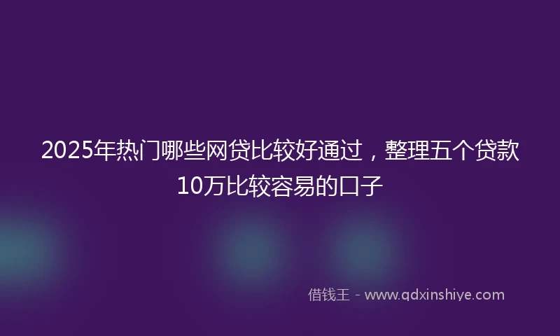 2025年热门哪些网贷比较好通过，整理五个贷款10万比较容易的口子