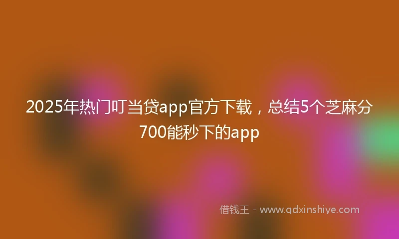 2025年热门叮当贷app官方下载，总结5个芝麻分700能秒下的app